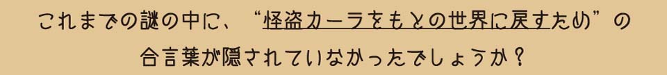 これまでの謎の中に、“怪盗カーラをもとの世界に戻すため”の合言葉が隠されていなかったでしょうか?