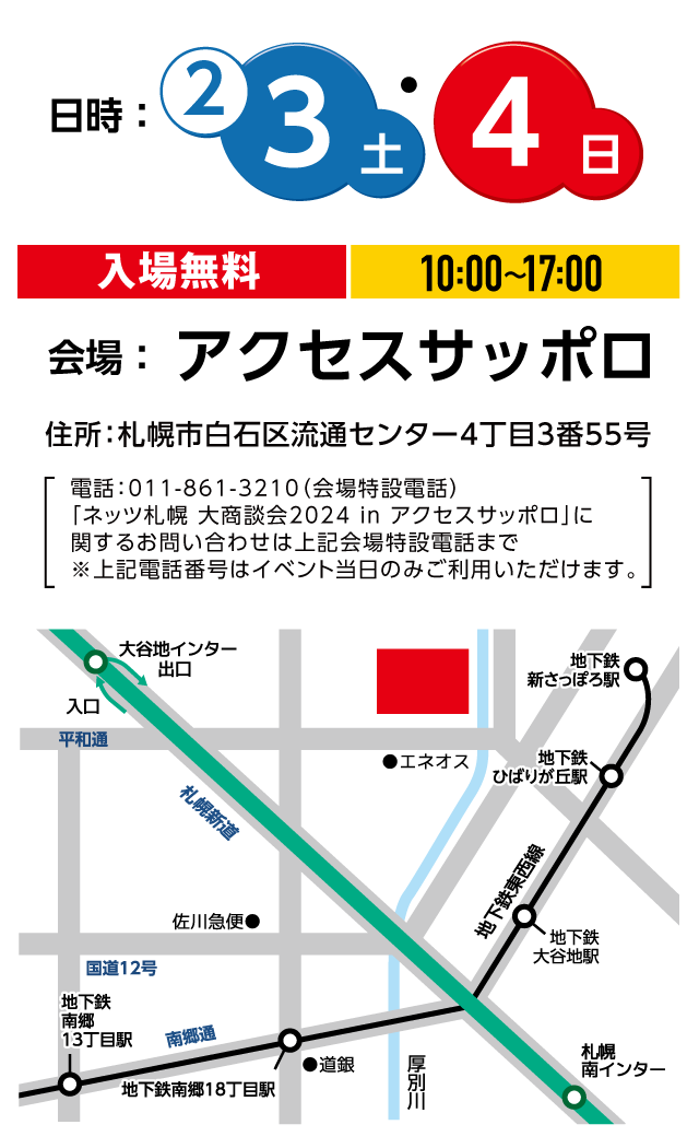 2月3日（土）・4日（日）10:00〜17:00　会場：アクセスサッポロ　住所：札幌市白石区流通センター4丁目3番55号　電話：011-861-3210（会場特設電話）「ネッツトヨタ札幌 大商談会2024inアクセスサッポロ」に関するお問い合わせは上記会場特設電話まで※上記電話番号はイベント当日のみご利用いただけます。