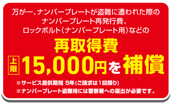 万が一、ナンバープレートが盗難に遭わせた際のナンバープレート再発行費、ロックボルト（ナンバープレート用）などの再取得費上限15,000円を補償 ※サービス提供期間５年（ご請求は１回限り）※ナンバープレート盗難時には警察署への届出が必要です。