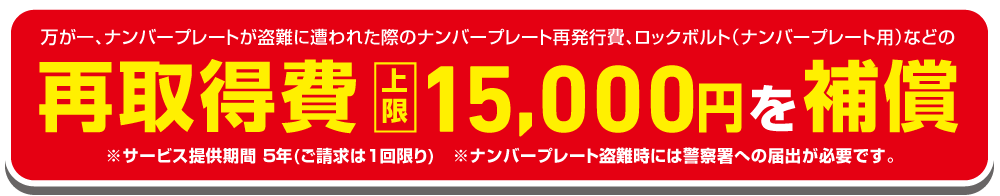 万が一、ナンバープレートが盗難に遭わせた際のナンバープレート再発行費、ロックボルト（ナンバープレート用）などの再取得費上限15,000円を補償 ※サービス提供期間５年（ご請求は１回限り）※ナンバープレート盗難時には警察署への届出が必要です。